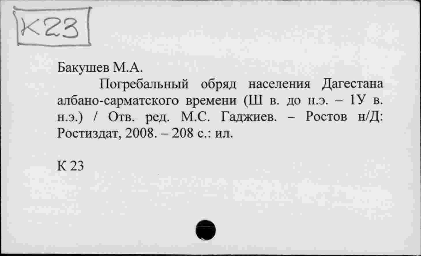 ﻿Бакушев М.А.
Погребальный обряд населения Дагестана албано-сарматского времени (Ш в. до н.э. - 1У в. н.э.) / Отв. ред. М.С. Гаджиев. - Ростов н/Д: Ростиздат, 2008. - 208 с.: ил.
К 23